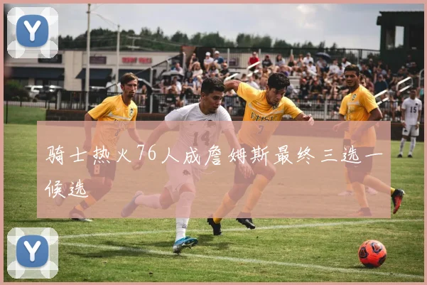 骑士热火76人成詹姆斯最终三选一候选
